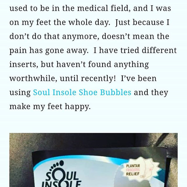 "I have tried different inserts, but haven't found anything worthwhile, until recently! I've been using Soul Insole Shoe Bubbles and they make my feet happy."